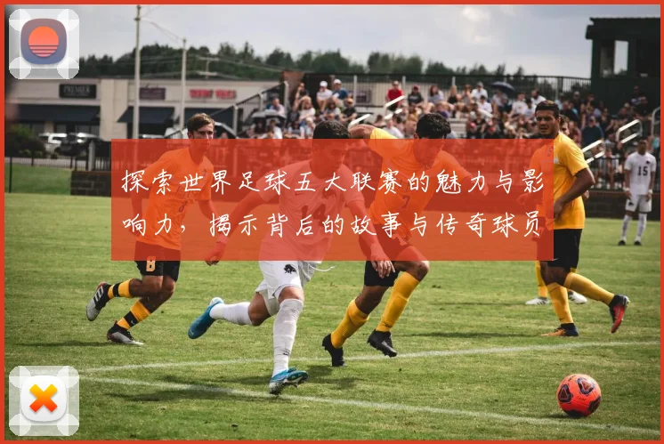 探索世界足球五大联赛的魅力与影响力,揭示背后的故事与传奇球员