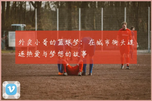 外卖小哥的篮球梦：在城市街头追逐热爱与梦想的故事