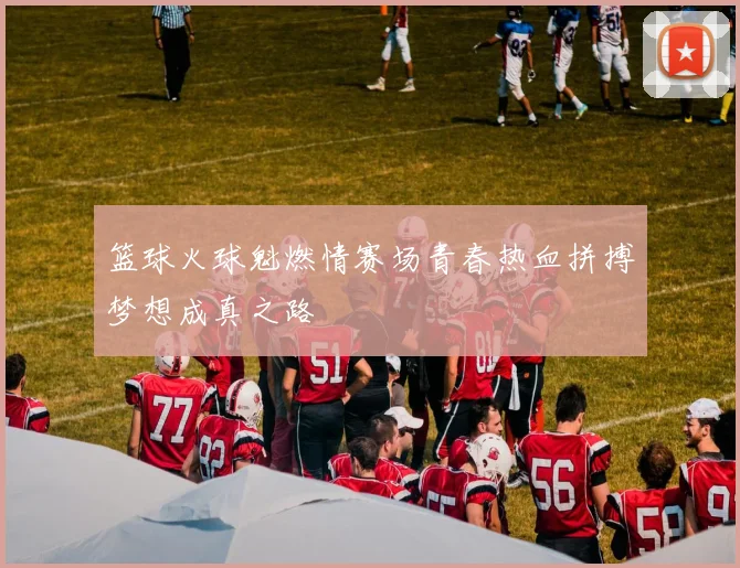 篮球火球魁燃情赛场青春热血拼搏梦想成真之路
