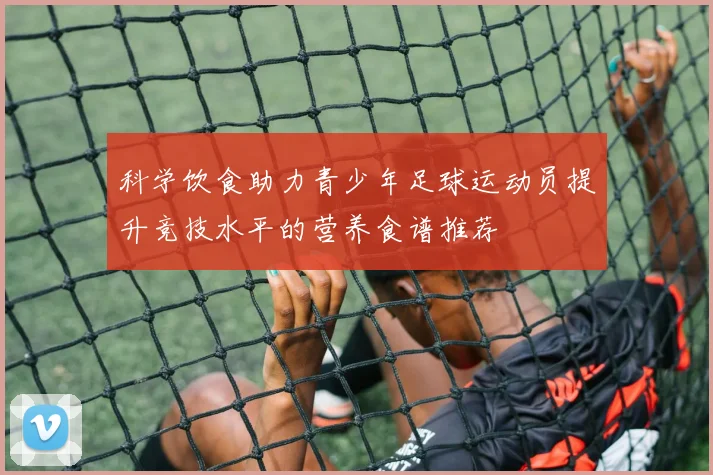 科学饮食助力青少年足球运动员提升竞技水平的营养食谱推荐