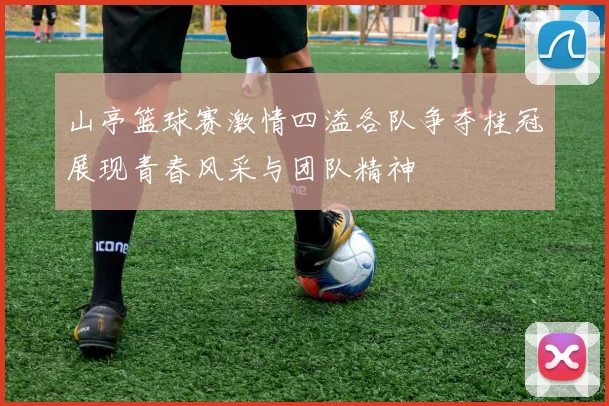 山亭篮球赛激情四溢各队争夺桂冠展现青春风采与团队精神