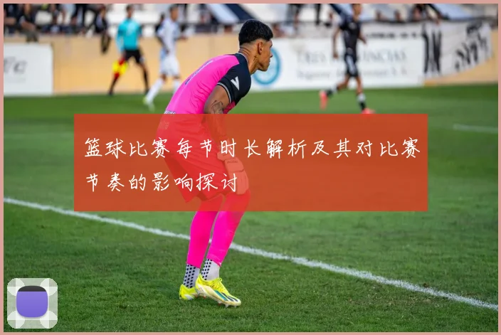 篮球比赛每节时长解析及其对比赛节奏的影响探讨