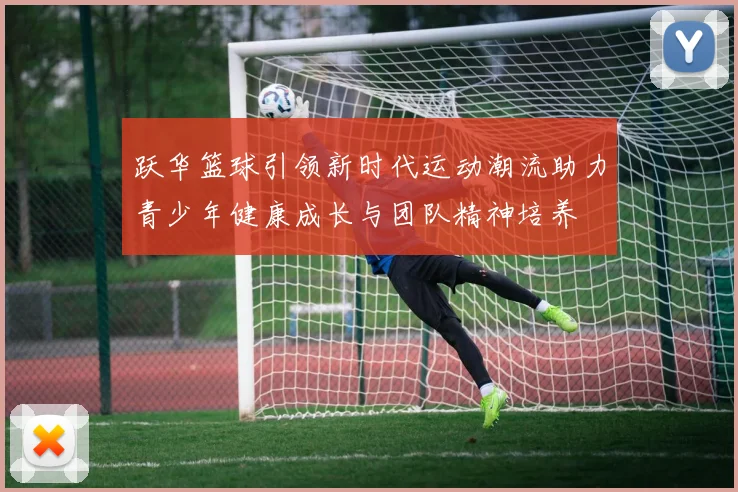 跃华篮球引领新时代运动潮流助力青少年健康成长与团队精神培养