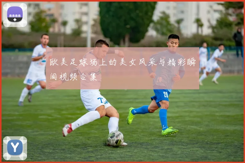 欧美足球场上的美女风采与精彩瞬间视频合集