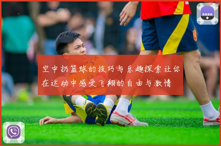 空中扔篮球的技巧与乐趣探索让你在运动中感受飞翔的自由与激情