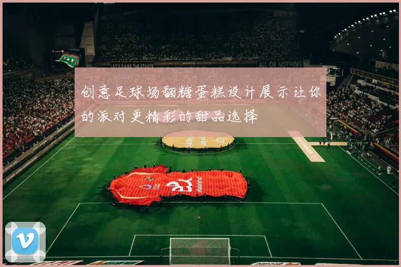 创意足球场翻糖蛋糕设计展示让你的派对更精彩的甜品选择